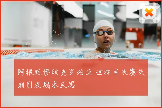 阿根廷惨败克罗地亚 世杯半决赛失利引发战术反思