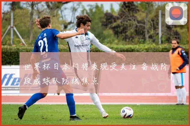 世界杯日本门将表现受关注 备战阶段成球队防线焦点