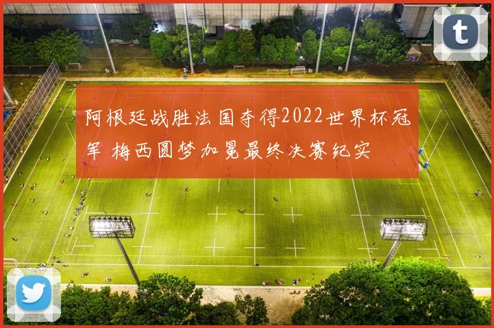 阿根廷战胜法国夺得2022世界杯冠军 梅西圆梦加冕最终决赛纪实