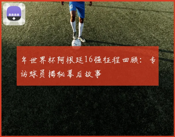 年世界杯阿根廷16强征程回顾:专访球员揭秘幕后故事