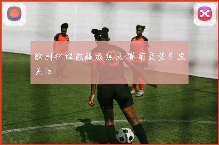 欧洲杯谁能赢成焦点 赛前走势引发关注