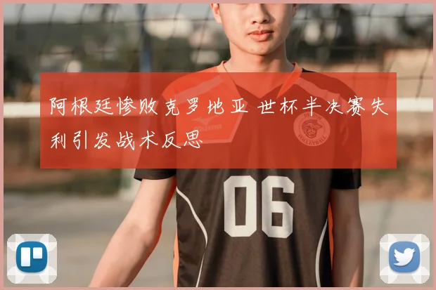 阿根廷惨败克罗地亚 世杯半决赛失利引发战术反思