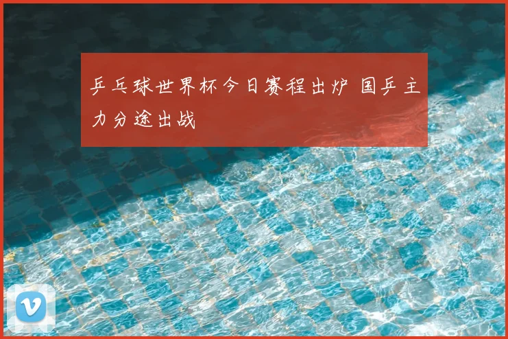 乒乓球世界杯今日赛程出炉 国乒主力分途出战