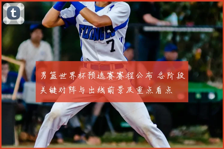 男篮世界杯预选赛赛程公布 各阶段关键对阵与出线前景及重点看点