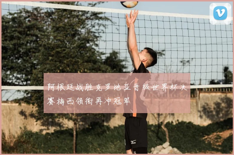 阿根廷战胜克罗地亚晋级世界杯决赛梅西领衔再冲冠军