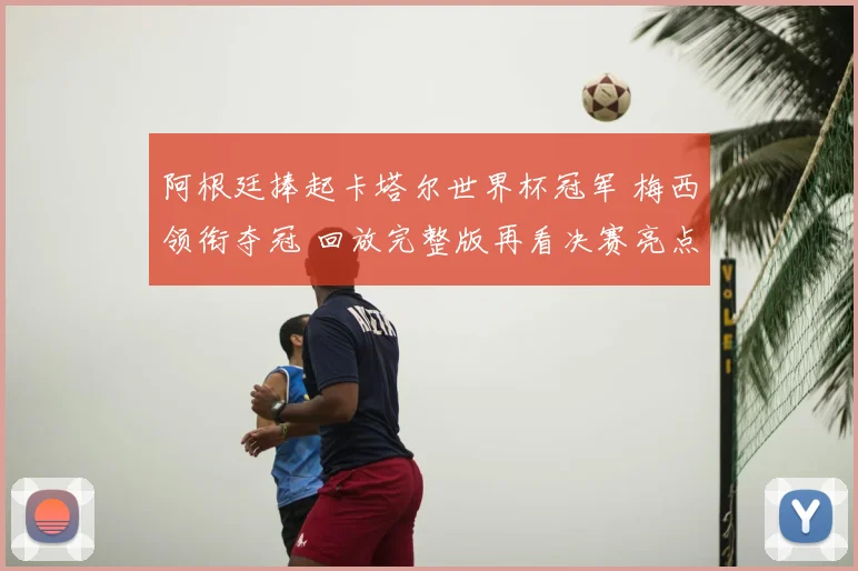 阿根廷捧起卡塔尔世界杯冠军 梅西领衔夺冠 回放完整版再看决赛亮点