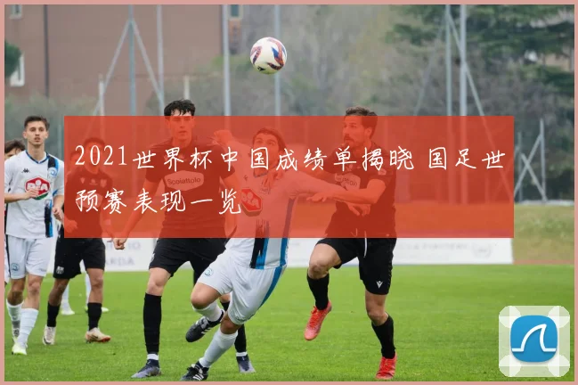2021世界杯中国成绩单揭晓 国足世预赛表现一览