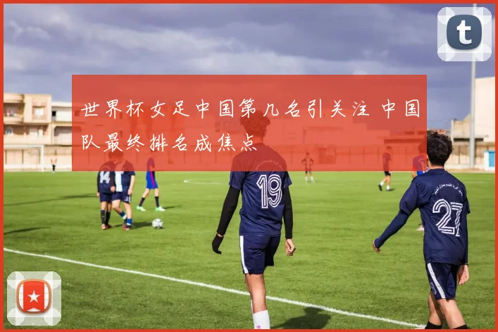世界杯女足中国第几名引关注 中国队最终排名成焦点