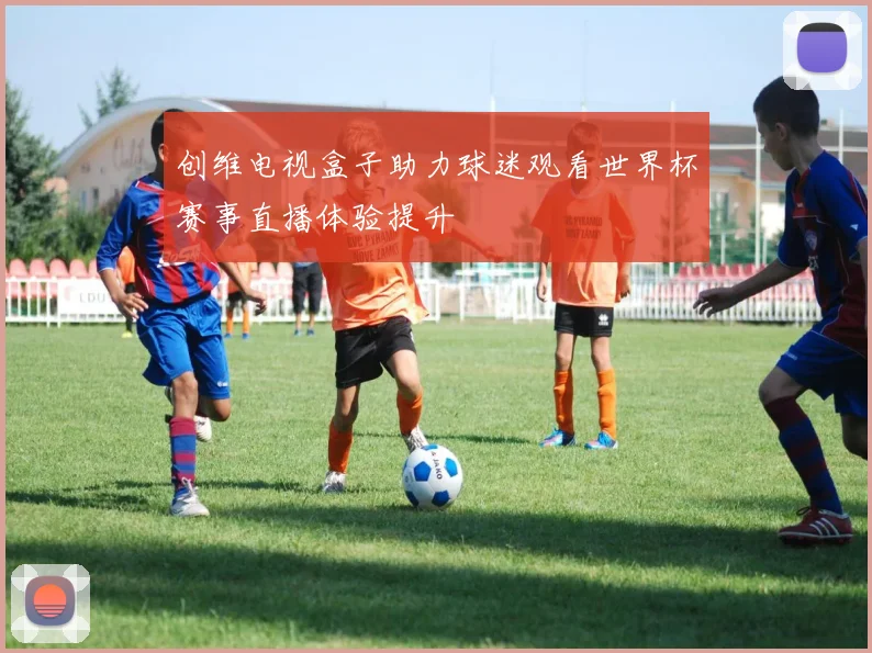 创维电视盒子助力球迷观看世界杯赛事直播体验提升