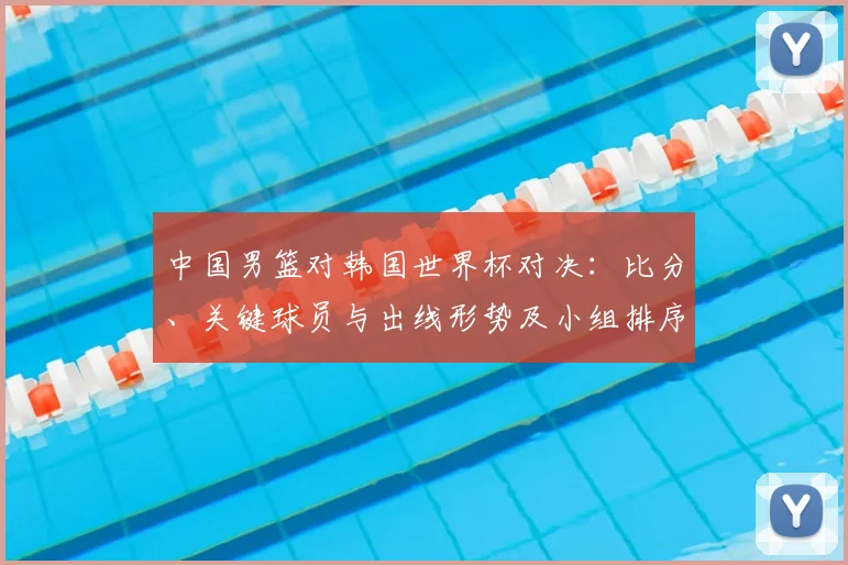 中国男篮对韩国世界杯对决:比分、关键球员与出线形势及小组排序