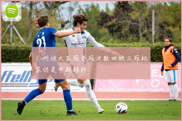 广州恒大亚冠夺冠次数回顾三冠纪录仍是中超标杆