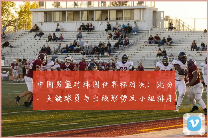 中国男篮对韩国世界杯对决：比分、关键球员与出线形势及小组排序