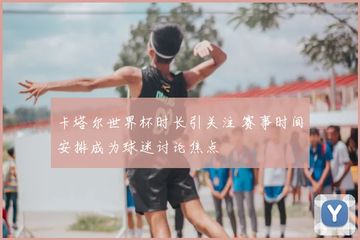 卡塔尔世界杯时长引关注 赛事时间安排成为球迷讨论焦点