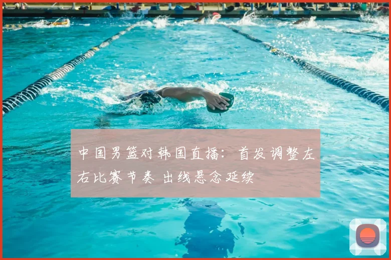 中国男篮对韩国直播:首发调整左右比赛节奏 出线悬念延续