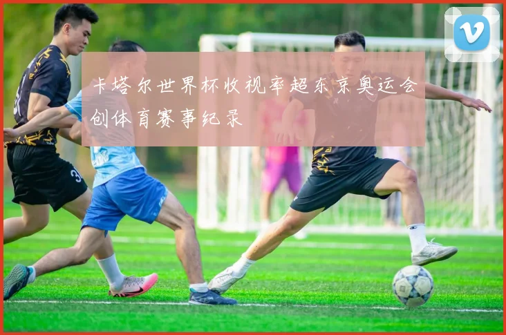 卡塔尔世界杯收视率超东京奥运会创体育赛事纪录