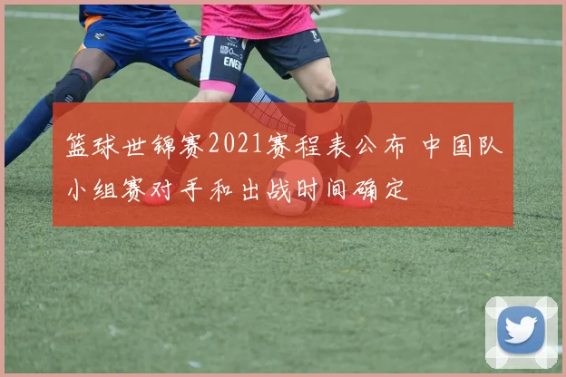 篮球世锦赛2021赛程表公布 中国队小组赛对手和出战时间确定