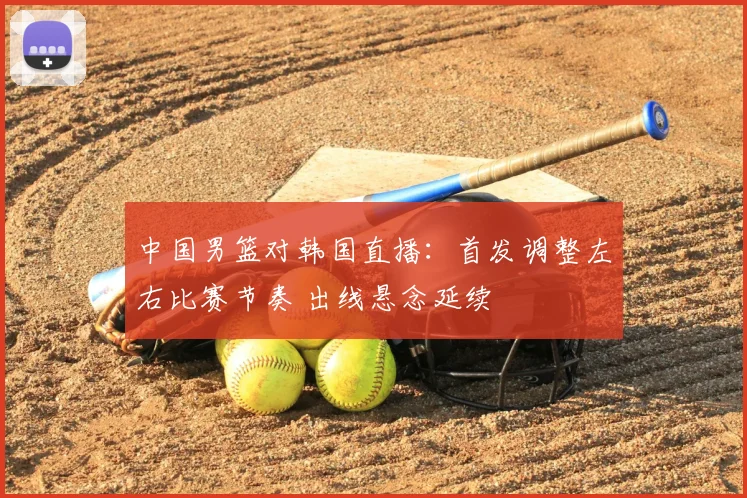 中国男篮对韩国直播：首发调整左右比赛节奏 出线悬念延续