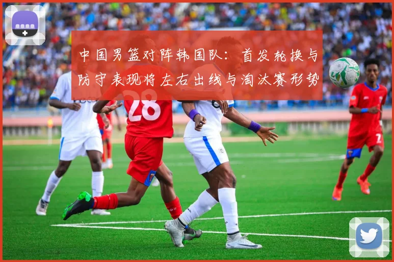 中国男篮对阵韩国队:首发轮换与防守表现将左右出线与淘汰赛形势