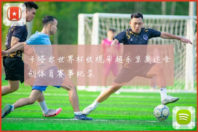卡塔尔世界杯收视率超东京奥运会创体育赛事纪录