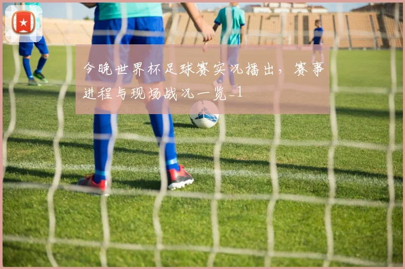 今晚世界杯足球赛实况播出,赛事进程与现场战况一览_1