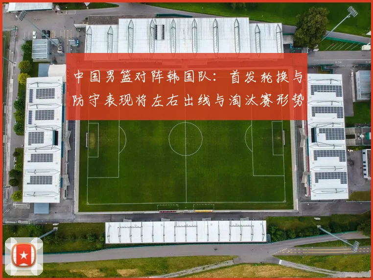 中国男篮对阵韩国队：首发轮换与防守表现将左右出线与淘汰赛形势