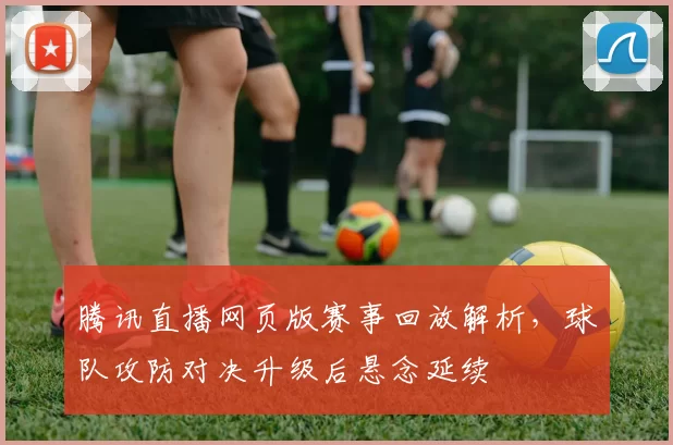 腾讯直播网页版赛事回放解析，球队攻防对决升级后悬念延续