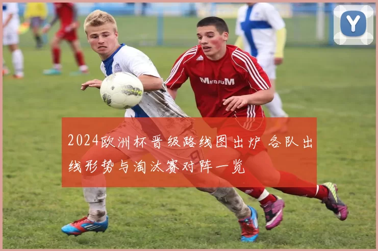 2024欧洲杯晋级路线图出炉 各队出线形势与淘汰赛对阵一览