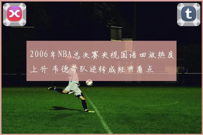 2006年NBA总决赛央视国语回放热度上升 韦德带队逆转成经典看点
