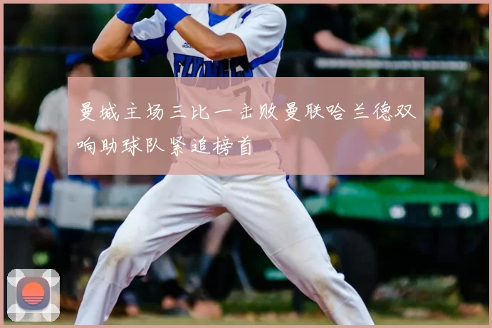 曼城主场三比一击败曼联哈兰德双响助球队紧追榜首