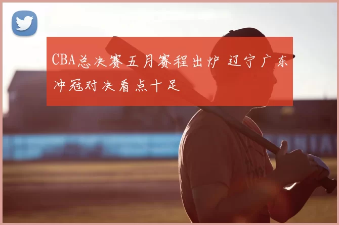 CBA总决赛五月赛程出炉 辽宁广东冲冠对决看点十足