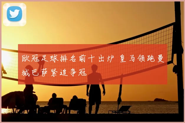 欧冠足球排名前十出炉 皇马领跑曼城巴萨紧追争冠