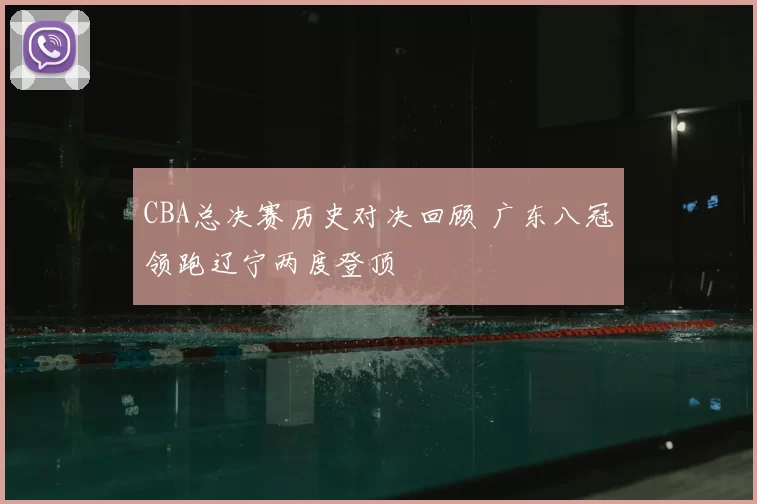 CBA总决赛历史对决回顾 广东八冠领跑辽宁两度登顶