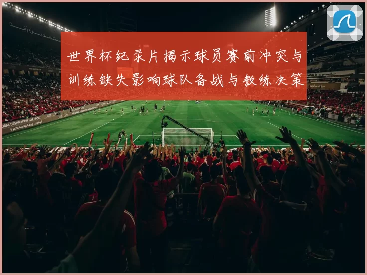 世界杯纪录片揭示球员赛前冲突与训练缺失影响球队备战与教练决策