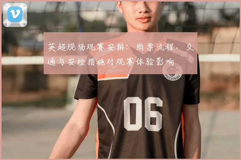 英超现场观赛安排：购票流程、交通与安检措施对观赛体验影响