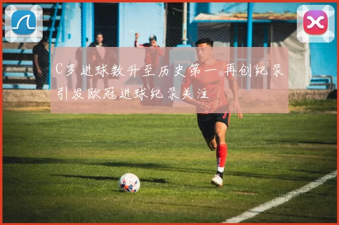 C罗进球数升至历史第一 再创纪录引发欧冠进球纪录关注