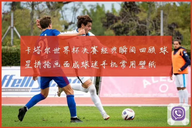 卡塔尔世界杯决赛经典瞬间回顾 球星拼抢画面成球迷手机常用壁纸