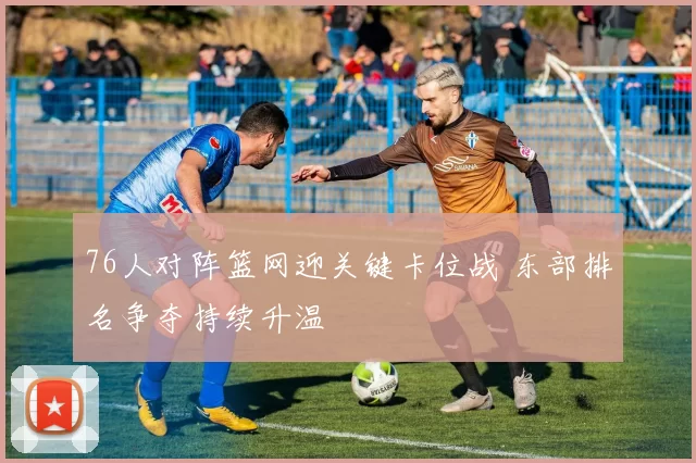 76人对阵篮网迎关键卡位战 东部排名争夺持续升温