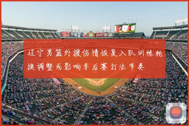 辽宁男篮外援伤情恢复入队训练轮换调整或影响季后赛打法节奏