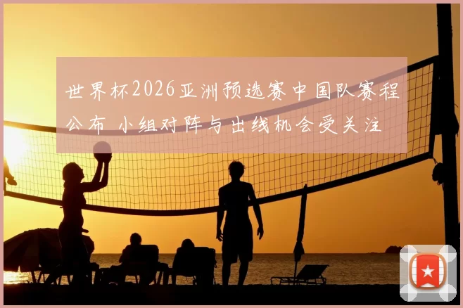 世界杯2026亚洲预选赛中国队赛程公布 小组对阵与出线机会受关注