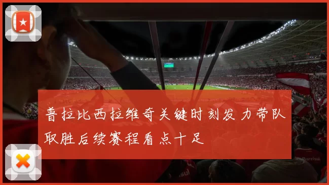 普拉比西拉维奇关键时刻发力带队取胜后续赛程看点十足
