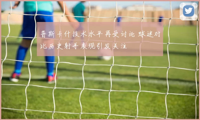 普斯卡什技术水平再受讨论 球迷对比历史射手表现引发关注