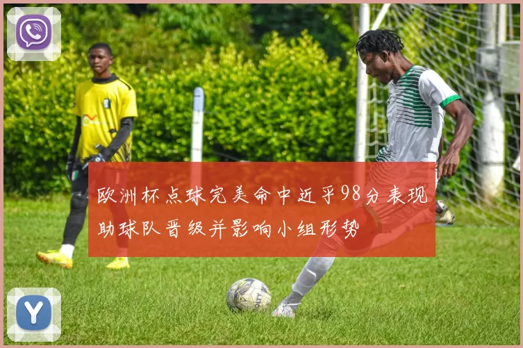 欧洲杯点球完美命中近乎98分表现助球队晋级并影响小组形势