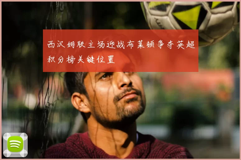 西汉姆联主场迎战布莱顿争夺英超积分榜关键位置