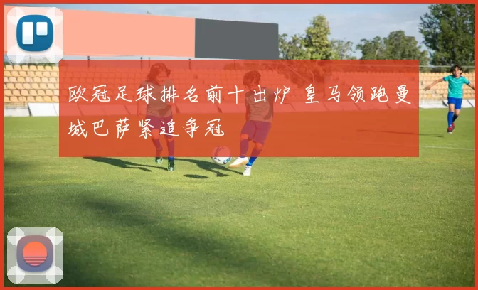 欧冠足球排名前十出炉 皇马领跑曼城巴萨紧追争冠