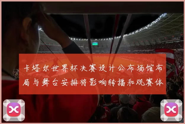 卡塔尔世界杯决赛设计公布场馆布局与舞台安排将影响转播和观赛体验