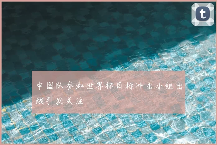 中国队参加世界杯目标冲击小组出线引发关注