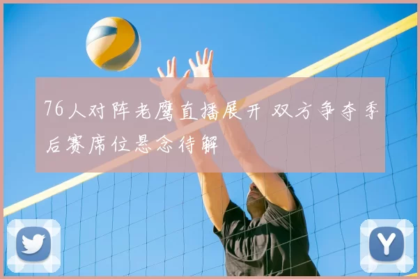 76人对阵老鹰直播展开 双方争夺季后赛席位悬念待解