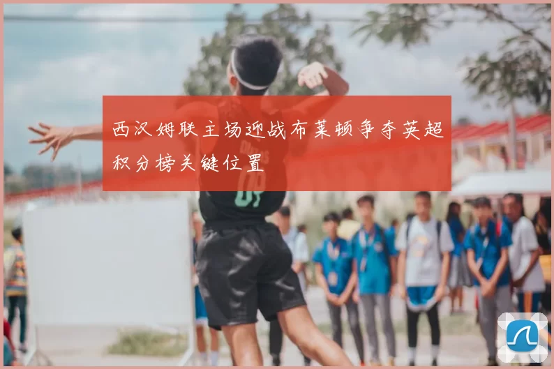 西汉姆联主场迎战布莱顿争夺英超积分榜关键位置