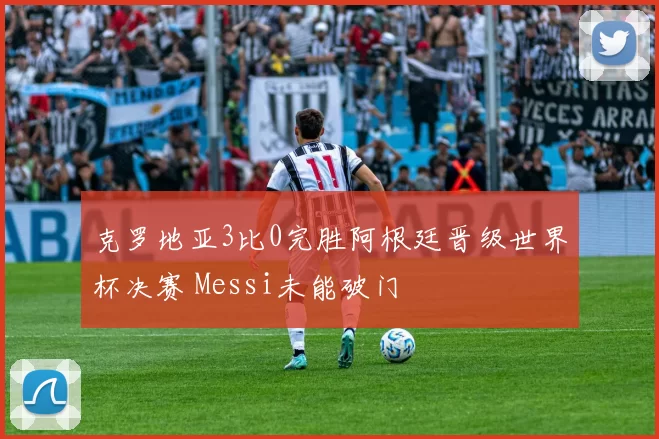 克罗地亚3比0完胜阿根廷晋级世界杯决赛 Messi未能破门