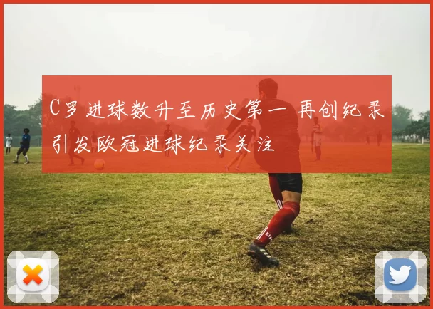 C罗进球数升至历史第一 再创纪录引发欧冠进球纪录关注